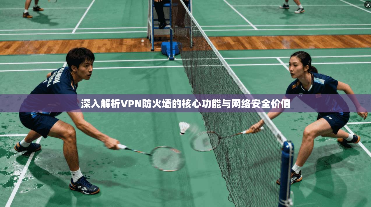 深入解析VPN防火墙的核心功能与网络安全价值