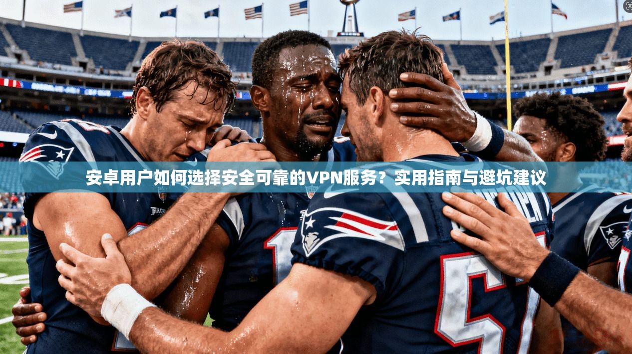 安卓用户如何选择安全可靠的VPN服务？实用指南与避坑建议