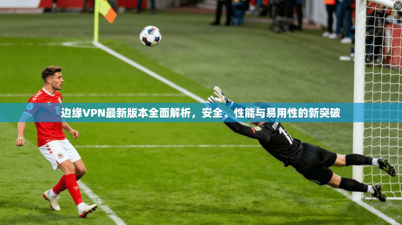 边缘VPN最新版本全面解析，安全、性能与易用性的新突破