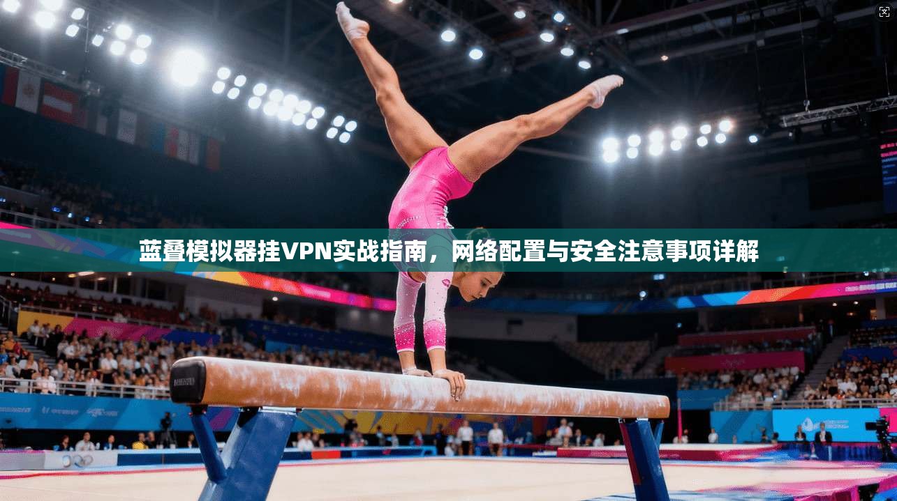 蓝叠模拟器挂VPN实战指南，网络配置与安全注意事项详解