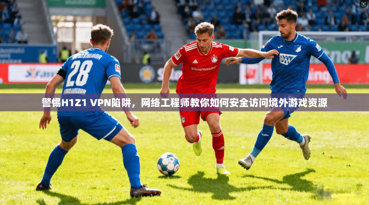 警惕H1Z1 VPN陷阱，网络工程师教你如何安全访问境外游戏资源