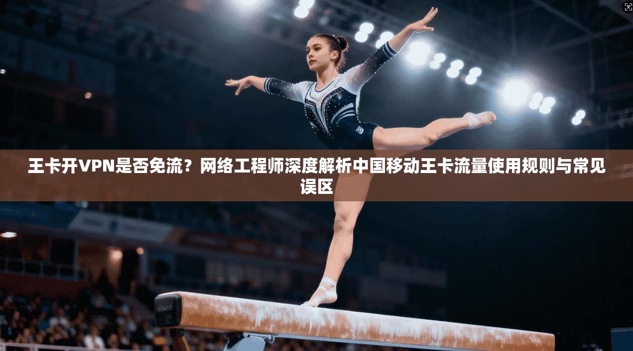 王卡开VPN是否免流？网络工程师深度解析中国移动王卡流量使用规则与常见误区