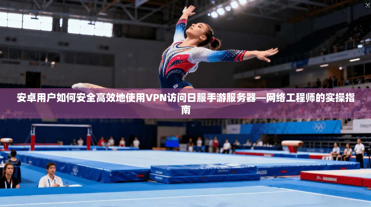 安卓用户如何安全高效地使用VPN访问日服手游服务器—网络工程师的实操指南