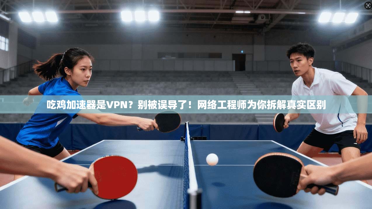 吃鸡加速器是VPN？别被误导了！网络工程师为你拆解真实区别