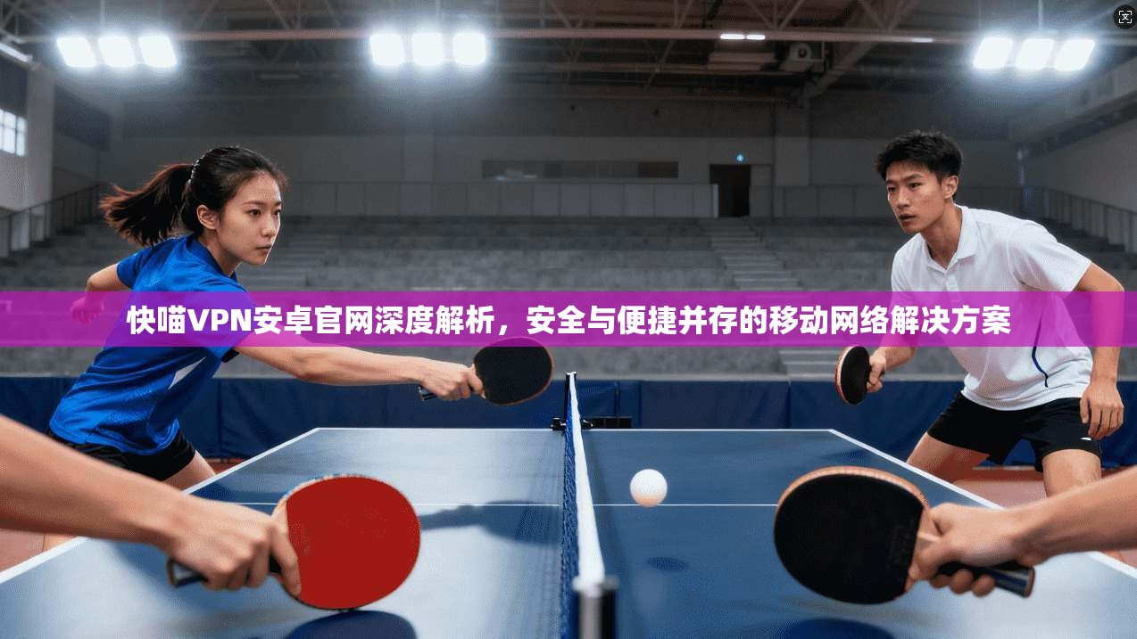 快喵VPN安卓官网深度解析，安全与便捷并存的移动网络解决方案