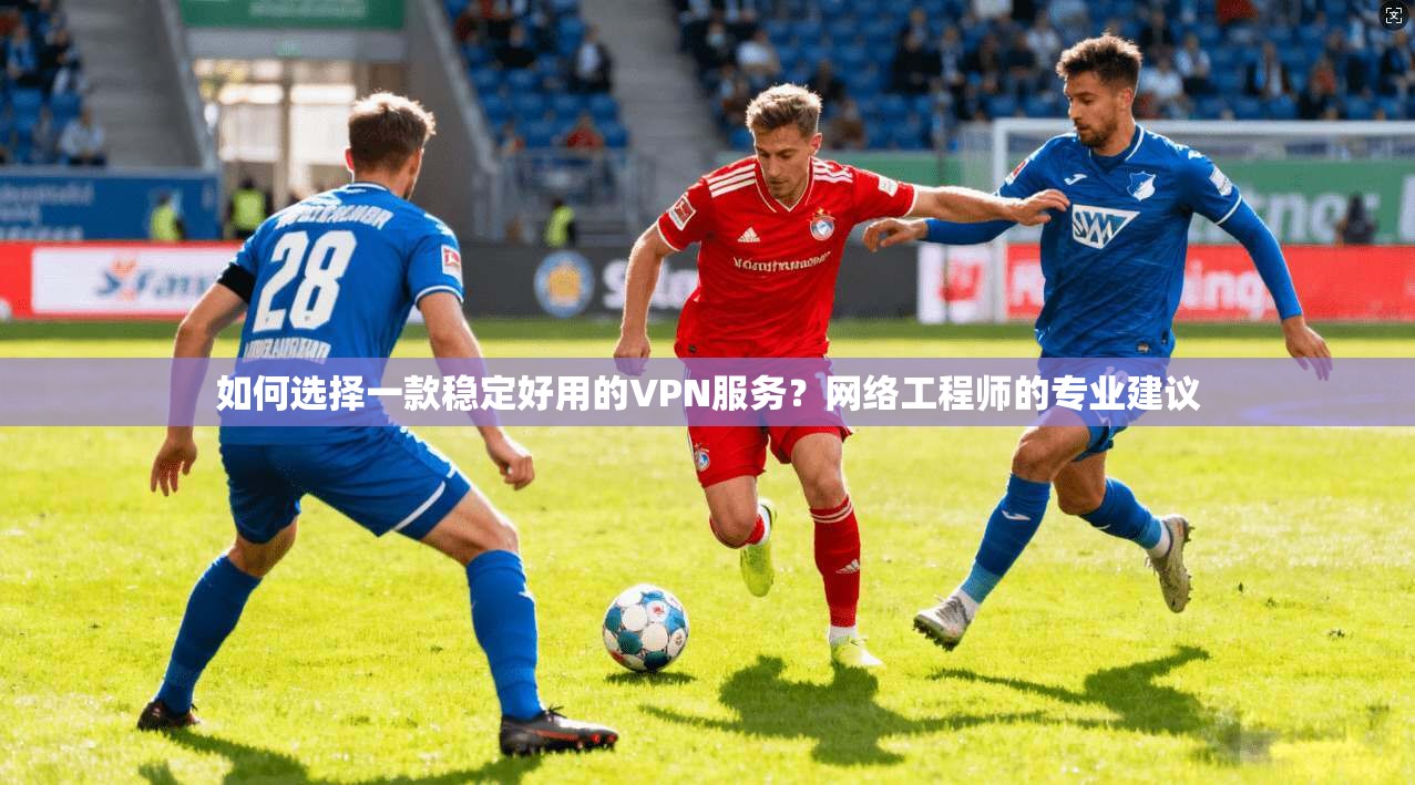如何选择一款稳定好用的VPN服务？网络工程师的专业建议
