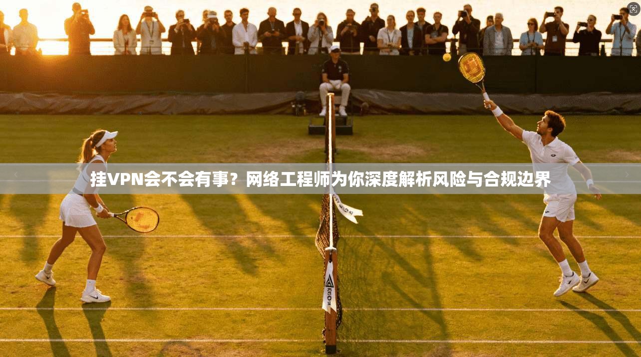 挂VPN会不会有事？网络工程师为你深度解析风险与合规边界
