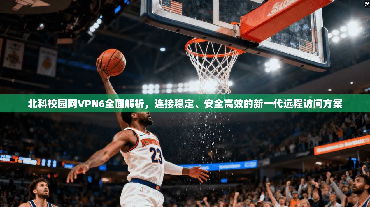 北科校园网VPN6全面解析，连接稳定、安全高效的新一代远程访问方案