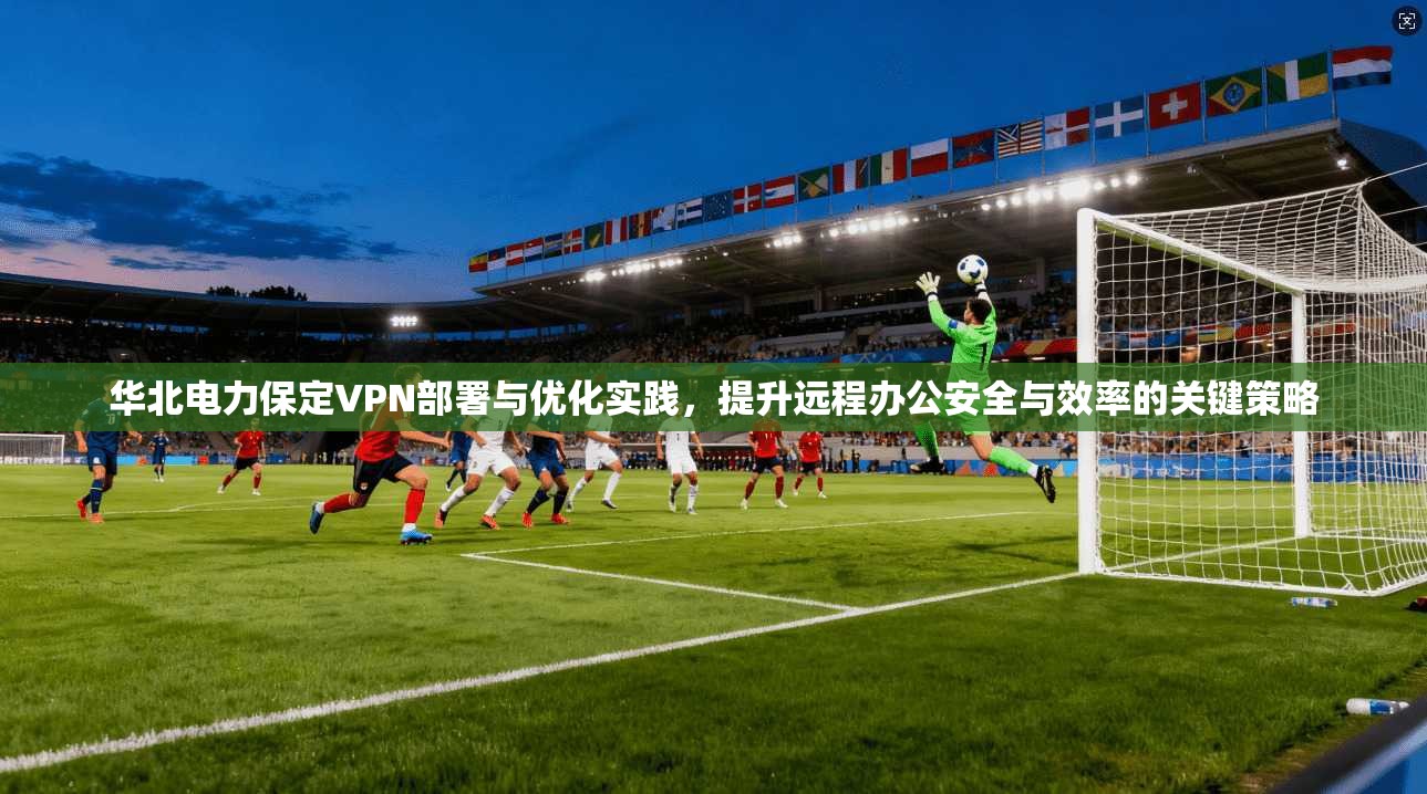 华北电力保定VPN部署与优化实践，提升远程办公安全与效率的关键策略