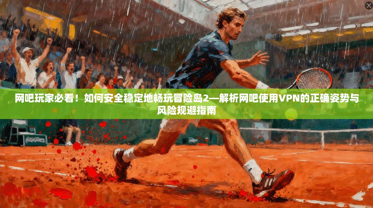 网吧玩家必看！如何安全稳定地畅玩冒险岛2—解析网吧使用VPN的正确姿势与风险规避指南