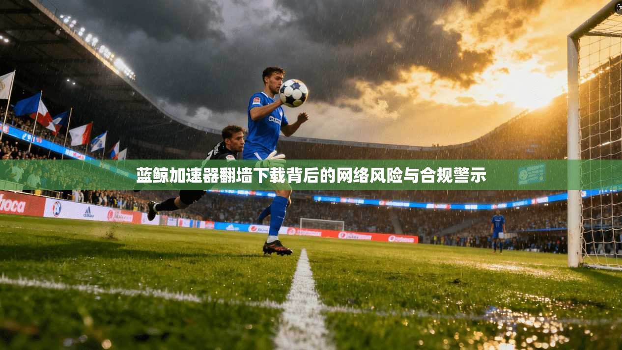 蓝鲸加速器翻墙下载背后的网络风险与合规警示