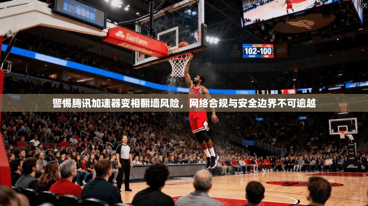 警惕腾讯加速器变相翻墙风险，网络合规与安全边界不可逾越