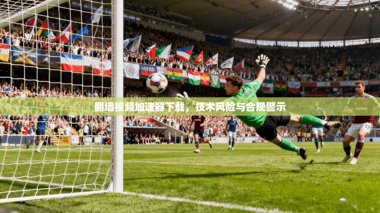 翻墙视频加速器下载，技术风险与合规警示