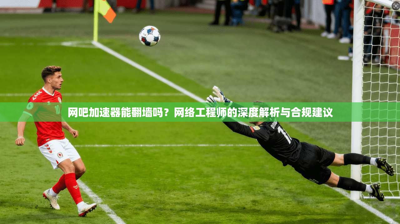 网吧加速器能翻墙吗？网络工程师的深度解析与合规建议