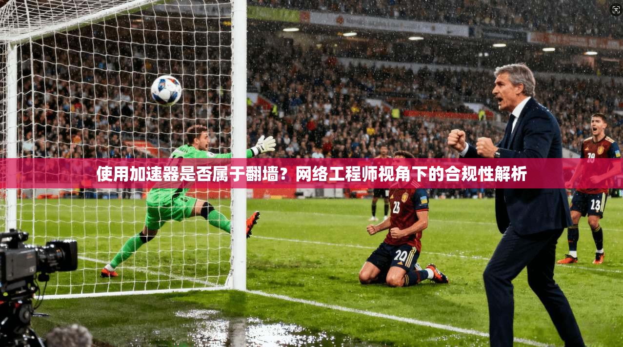 使用加速器是否属于翻墙？网络工程师视角下的合规性解析
