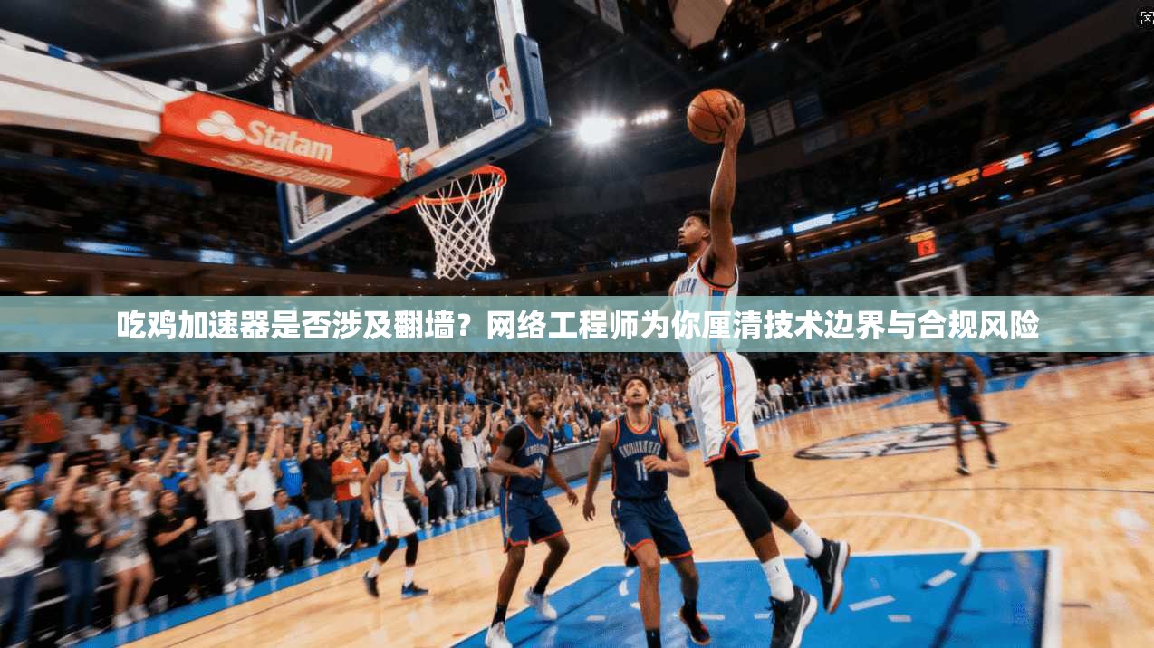 吃鸡加速器是否涉及翻墙？网络工程师为你厘清技术边界与合规风险