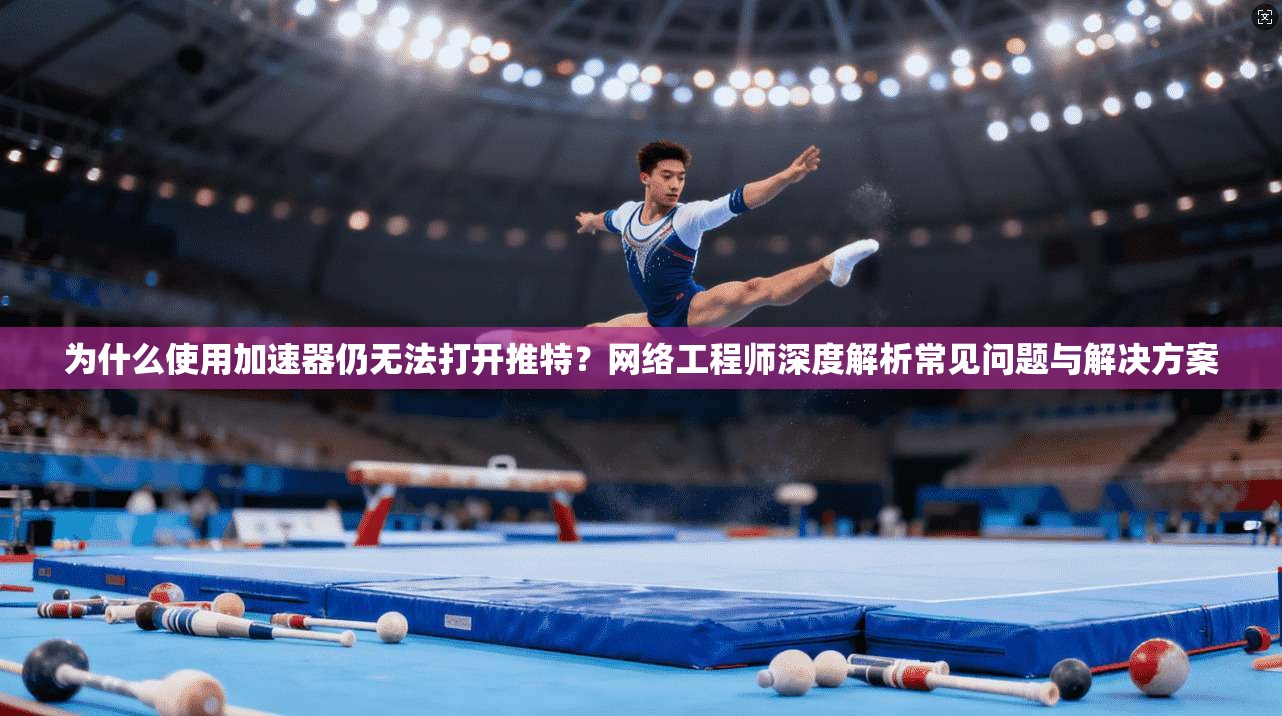 为什么使用加速器仍无法打开推特？网络工程师深度解析常见问题与解决方案