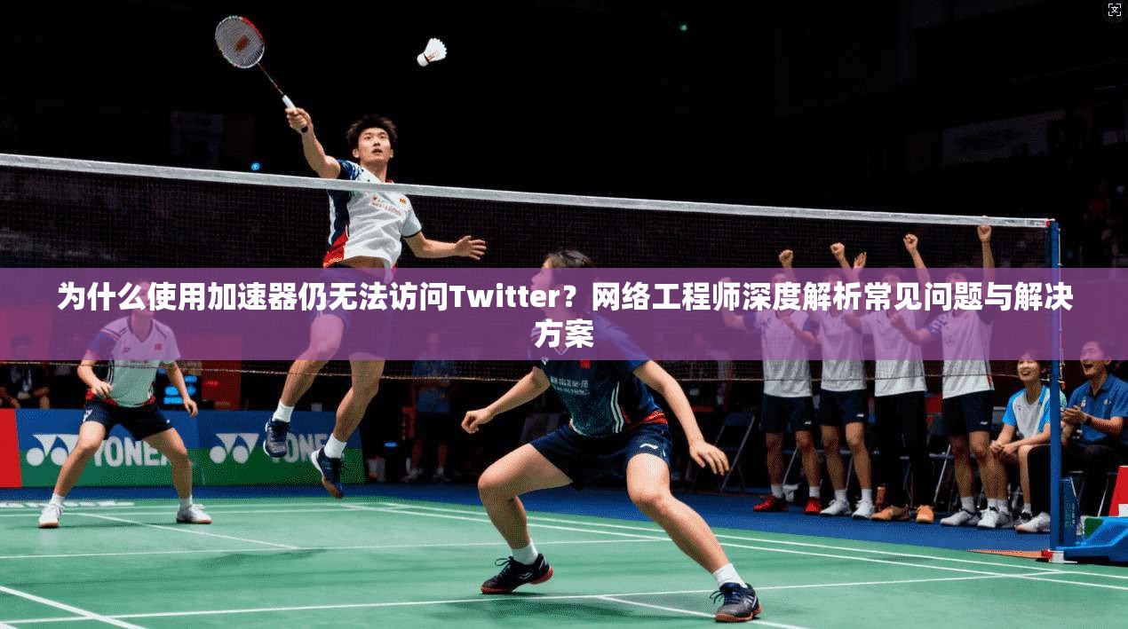 为什么使用加速器仍无法访问Twitter？网络工程师深度解析常见问题与解决方案