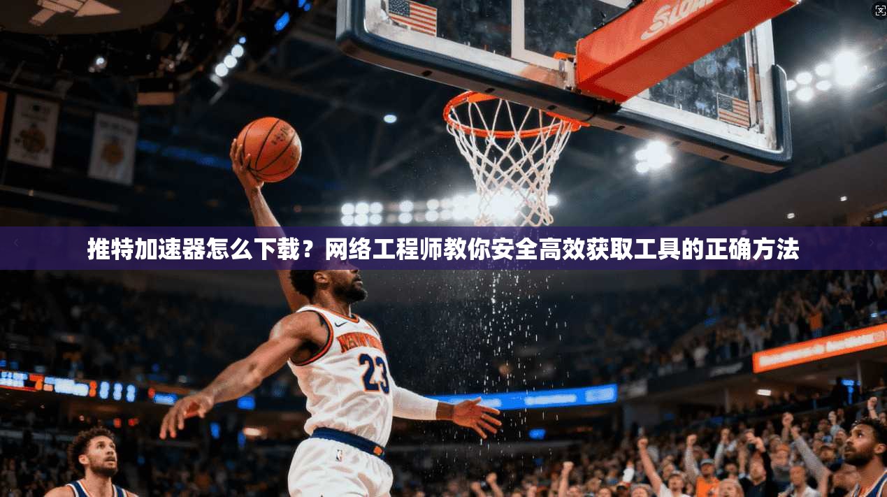 推特加速器怎么下载？网络工程师教你安全高效获取工具的正确方法