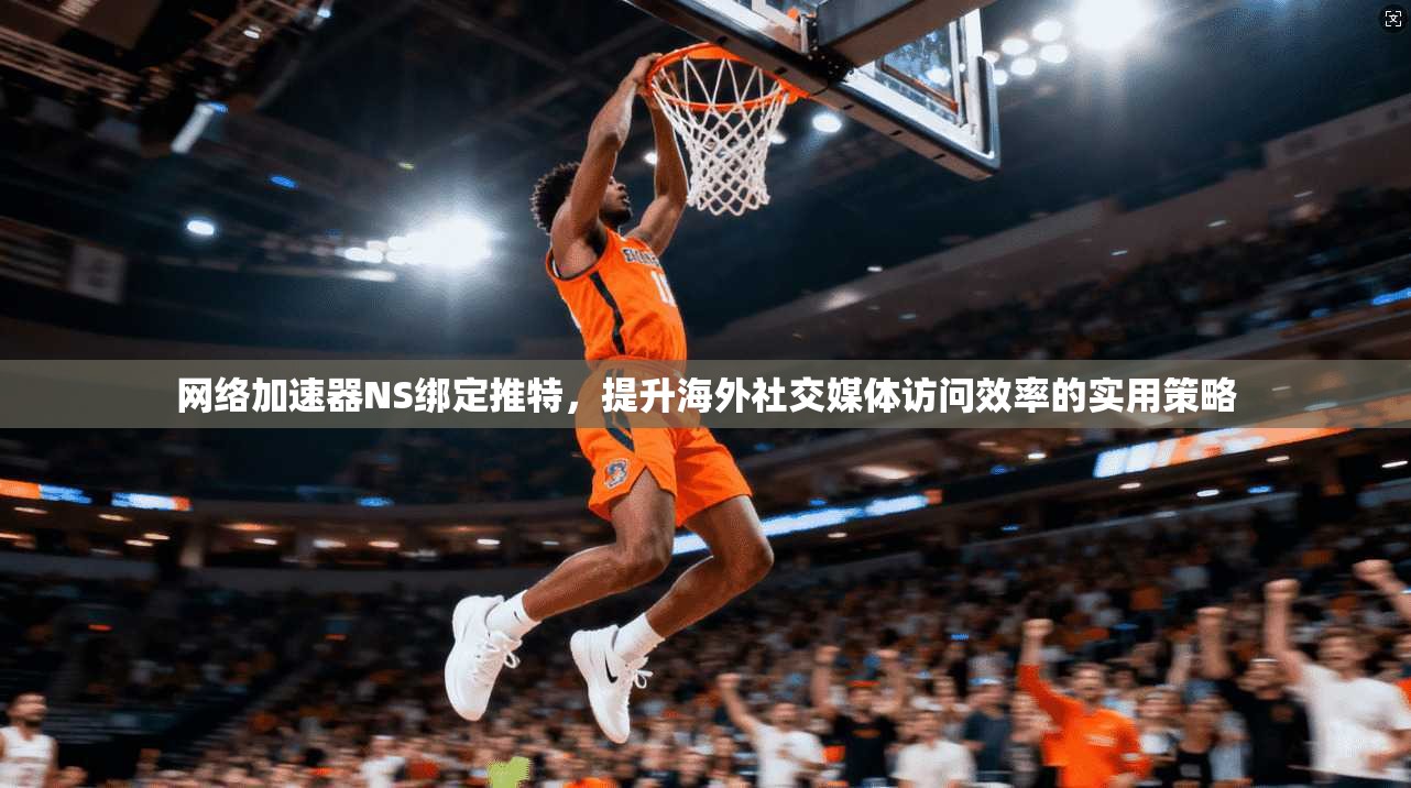 网络加速器NS绑定推特，提升海外社交媒体访问效率的实用策略