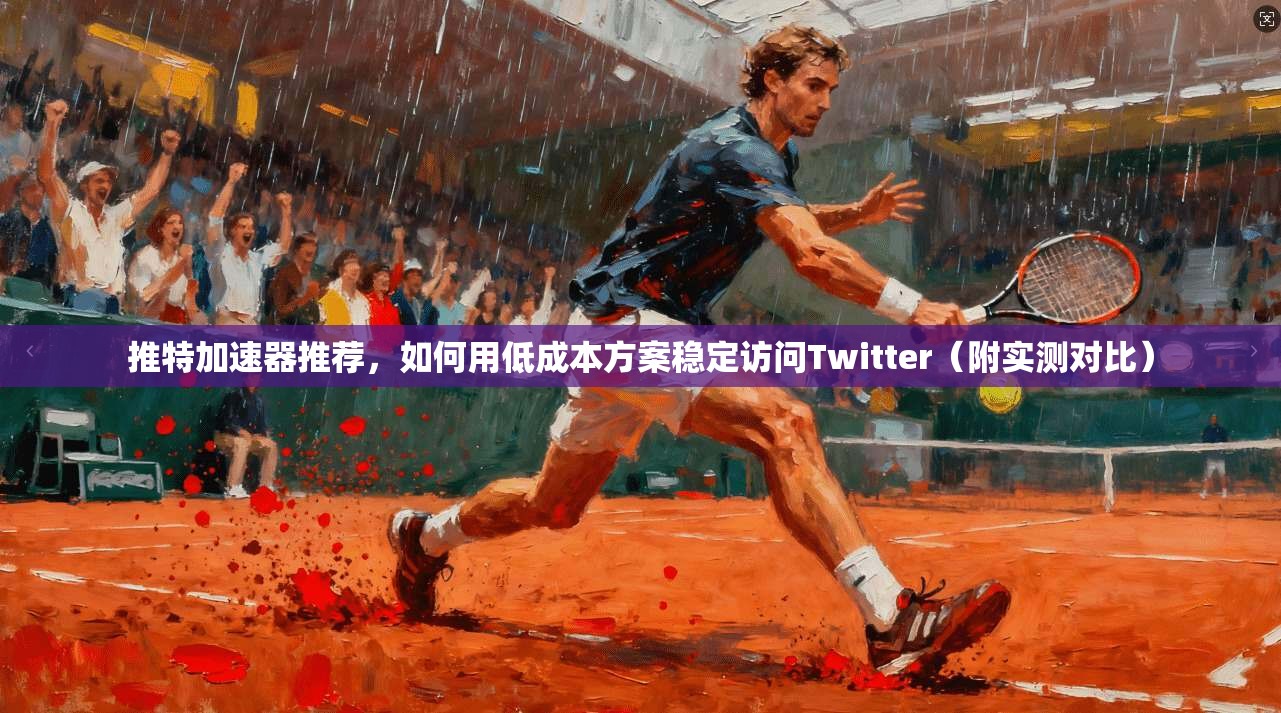 推特加速器推荐，如何用低成本方案稳定访问Twitter（附实测对比）