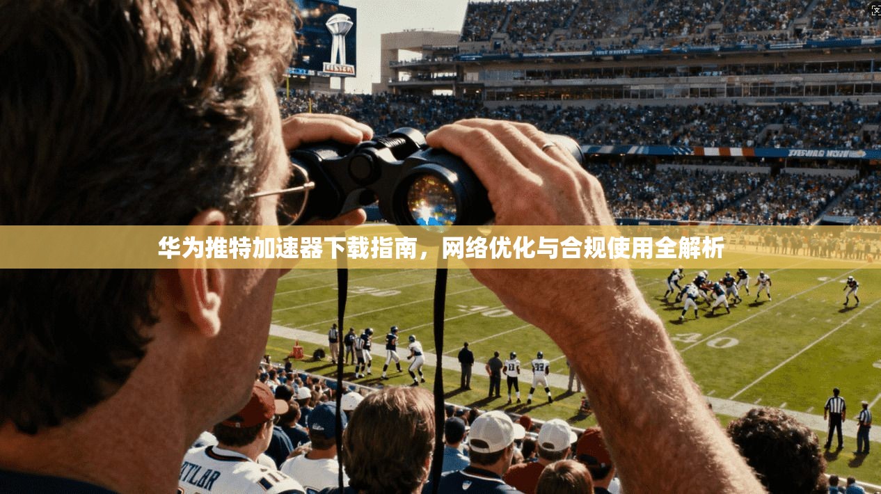 华为推特加速器下载指南，网络优化与合规使用全解析