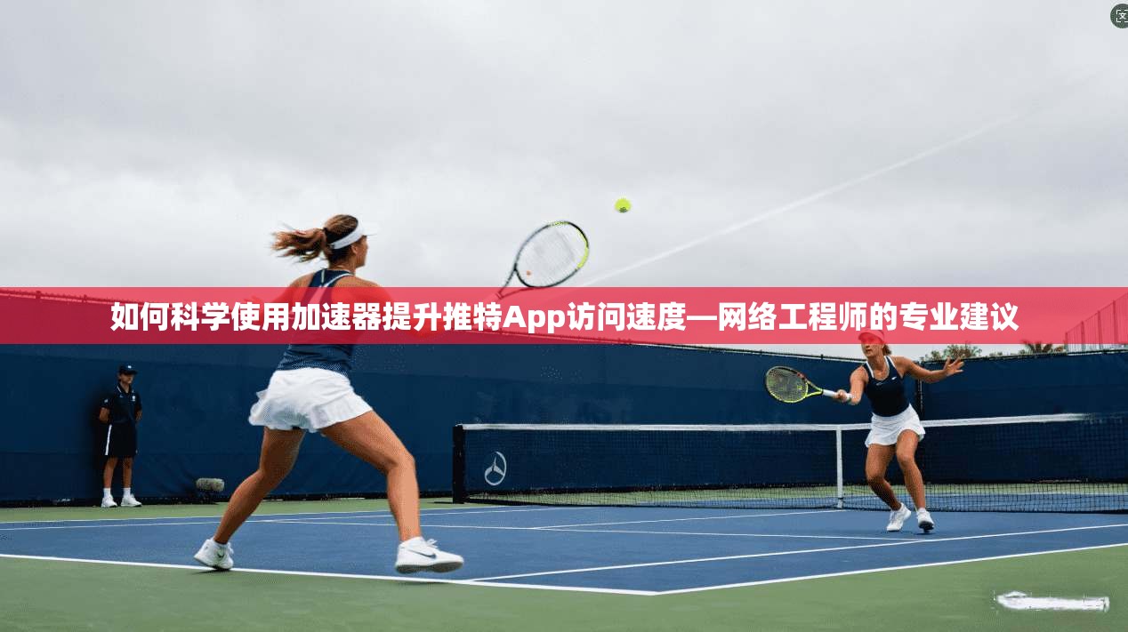 如何科学使用加速器提升推特App访问速度—网络工程师的专业建议