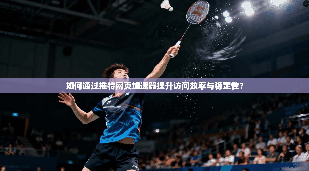 如何通过推特网页加速器提升访问效率与稳定性？