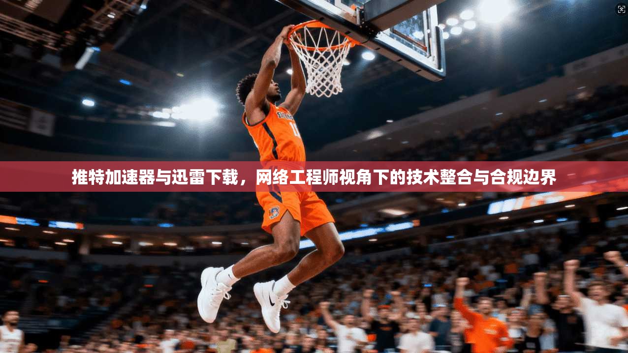 推特加速器与迅雷下载，网络工程师视角下的技术整合与合规边界