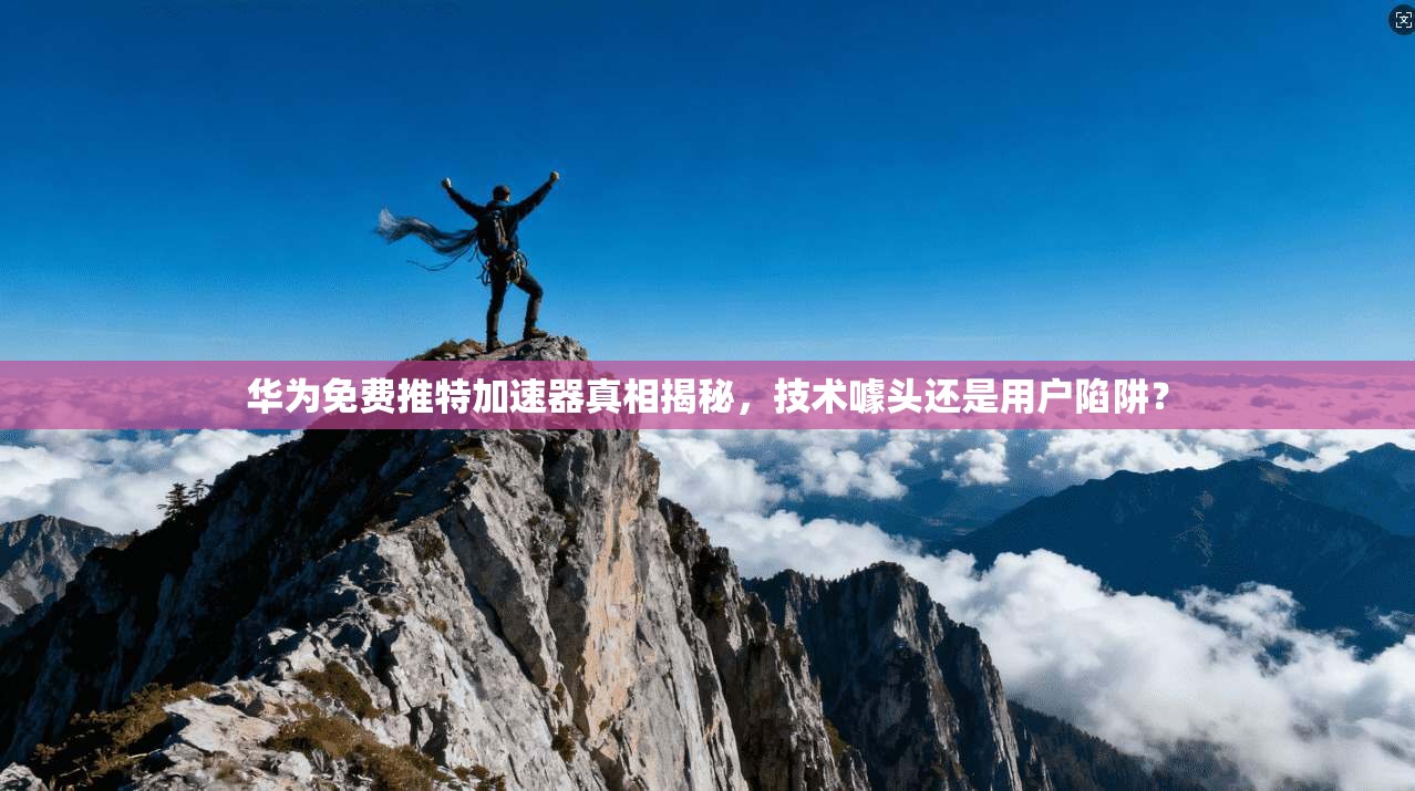 华为免费推特加速器真相揭秘，技术噱头还是用户陷阱？