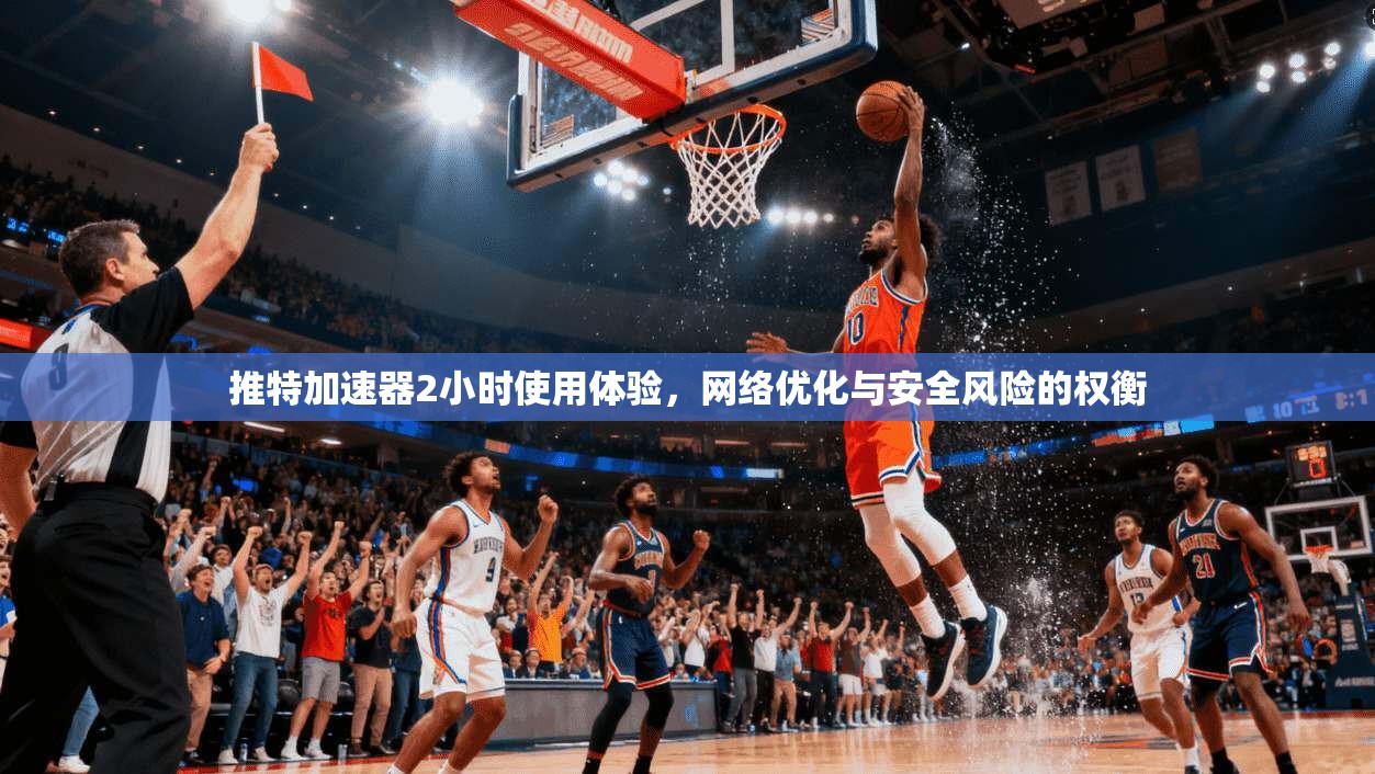 推特加速器2小时使用体验，网络优化与安全风险的权衡