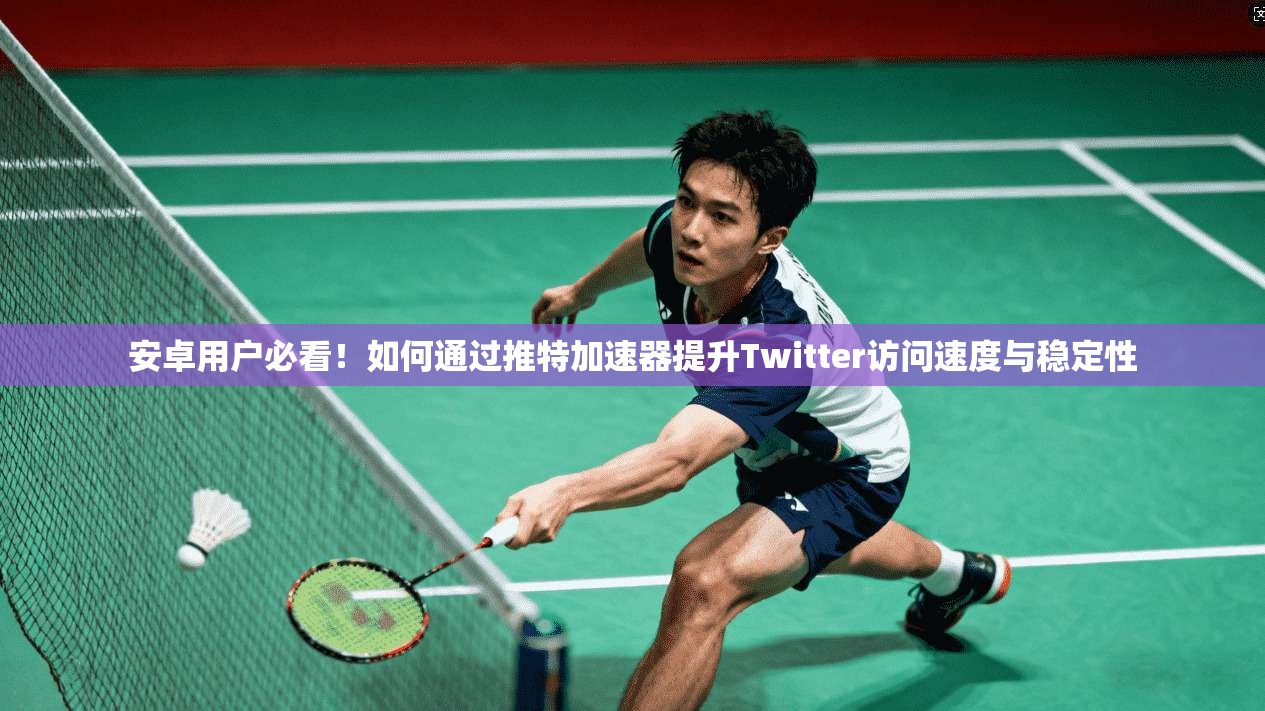 安卓用户必看！如何通过推特加速器提升Twitter访问速度与稳定性