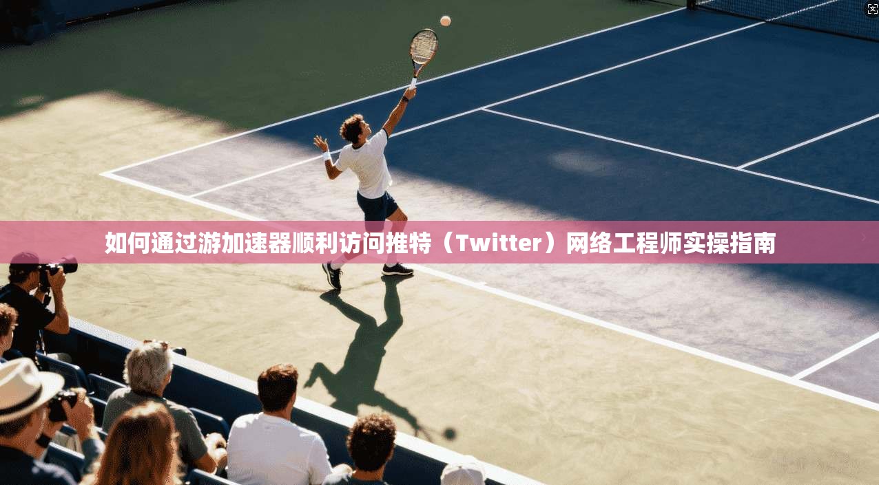 如何通过游加速器顺利访问推特（Twitter）网络工程师实操指南