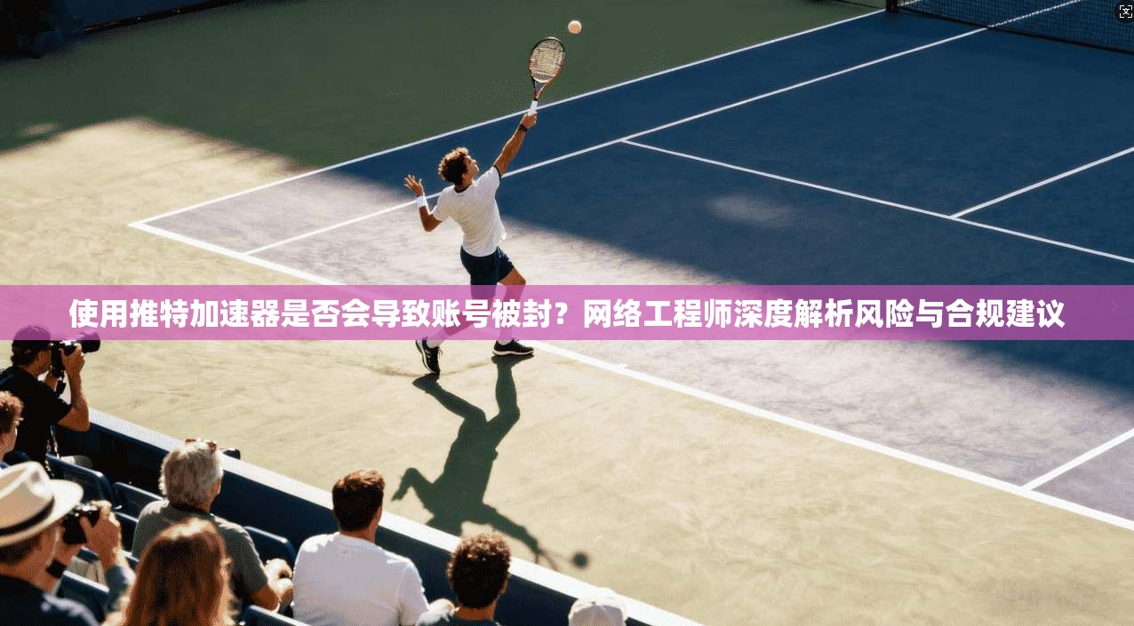 使用推特加速器是否会导致账号被封？网络工程师深度解析风险与合规建议
