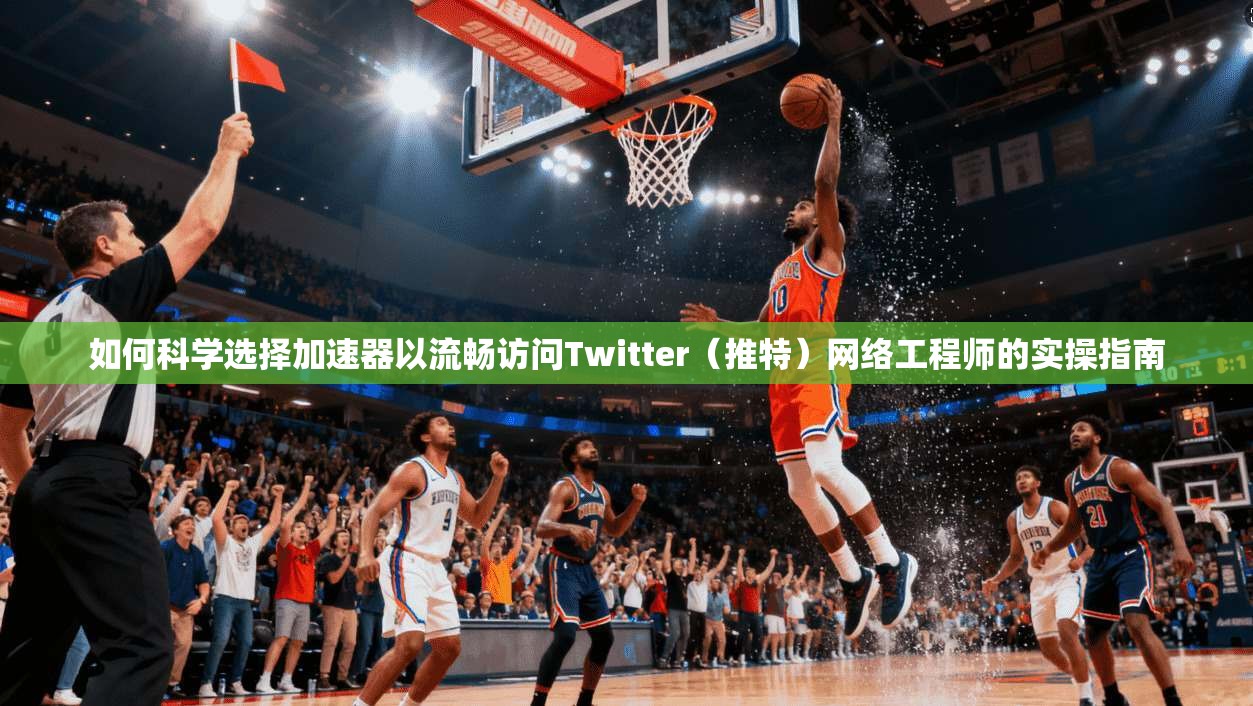 如何科学选择加速器以流畅访问Twitter（推特）网络工程师的实操指南