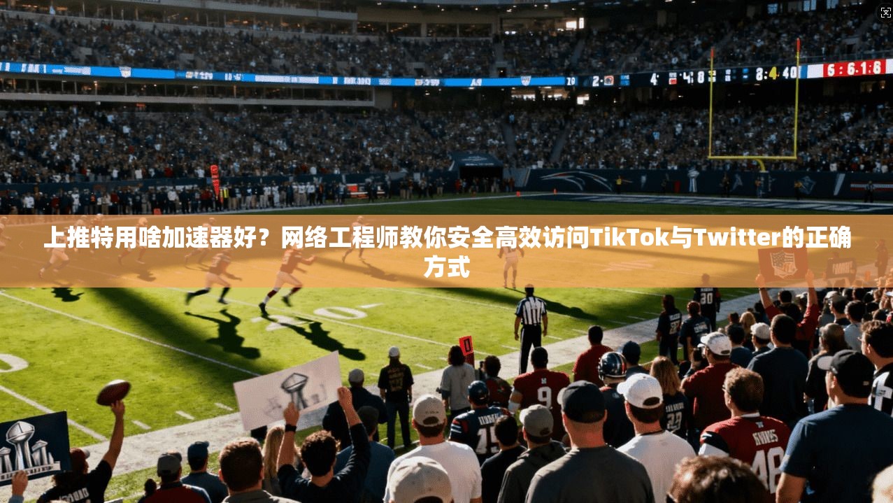 上推特用啥加速器好？网络工程师教你安全高效访问TikTok与Twitter的正确方式