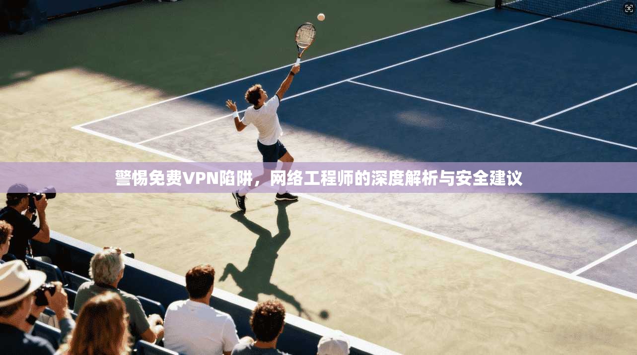 警惕免费VPN陷阱，网络工程师的深度解析与安全建议