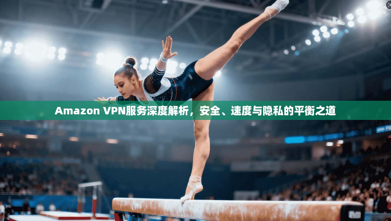 Amazon VPN服务深度解析，安全、速度与隐私的平衡之道
