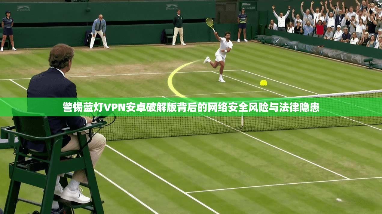 警惕蓝灯VPN安卓破解版背后的网络安全风险与法律隐患