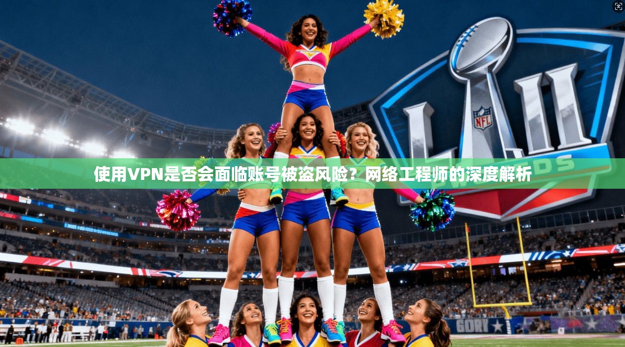 使用VPN是否会面临账号被盗风险？网络工程师的深度解析