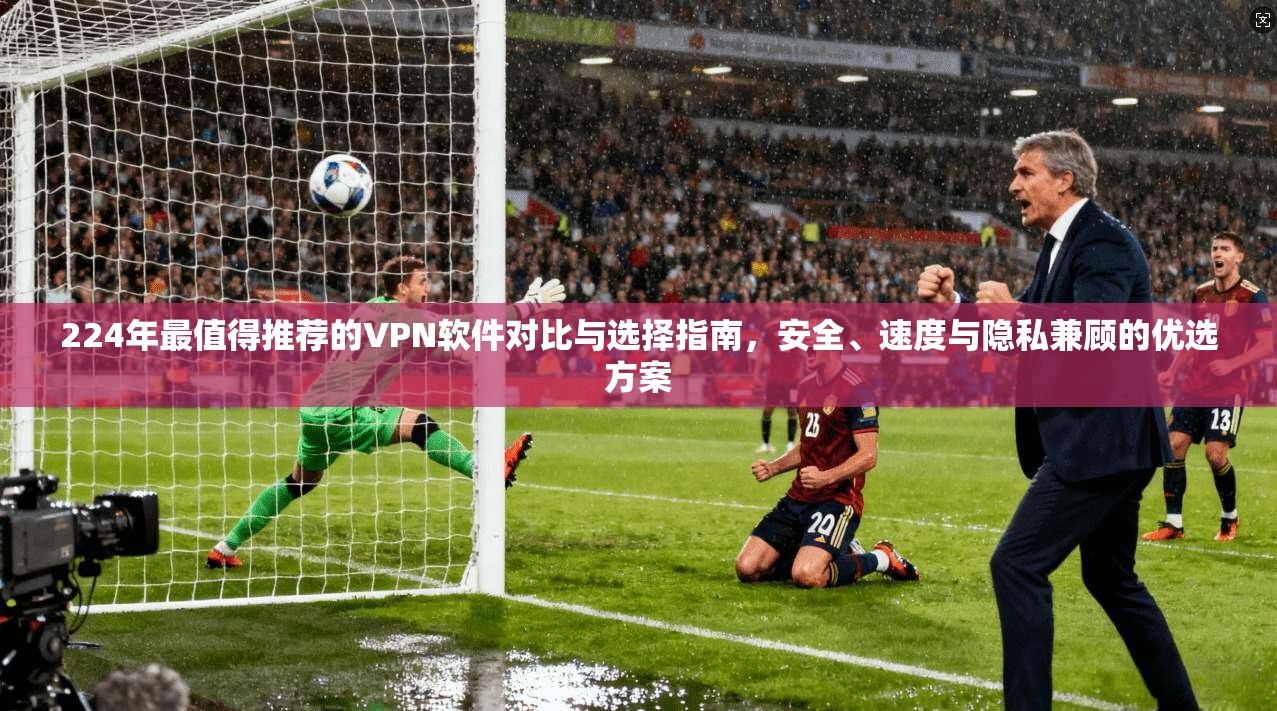 224年最值得推荐的VPN软件对比与选择指南，安全、速度与隐私兼顾的优选方案