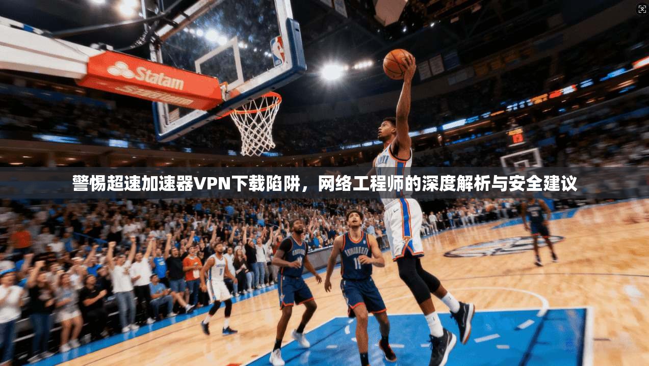 警惕超速加速器VPN下载陷阱，网络工程师的深度解析与安全建议