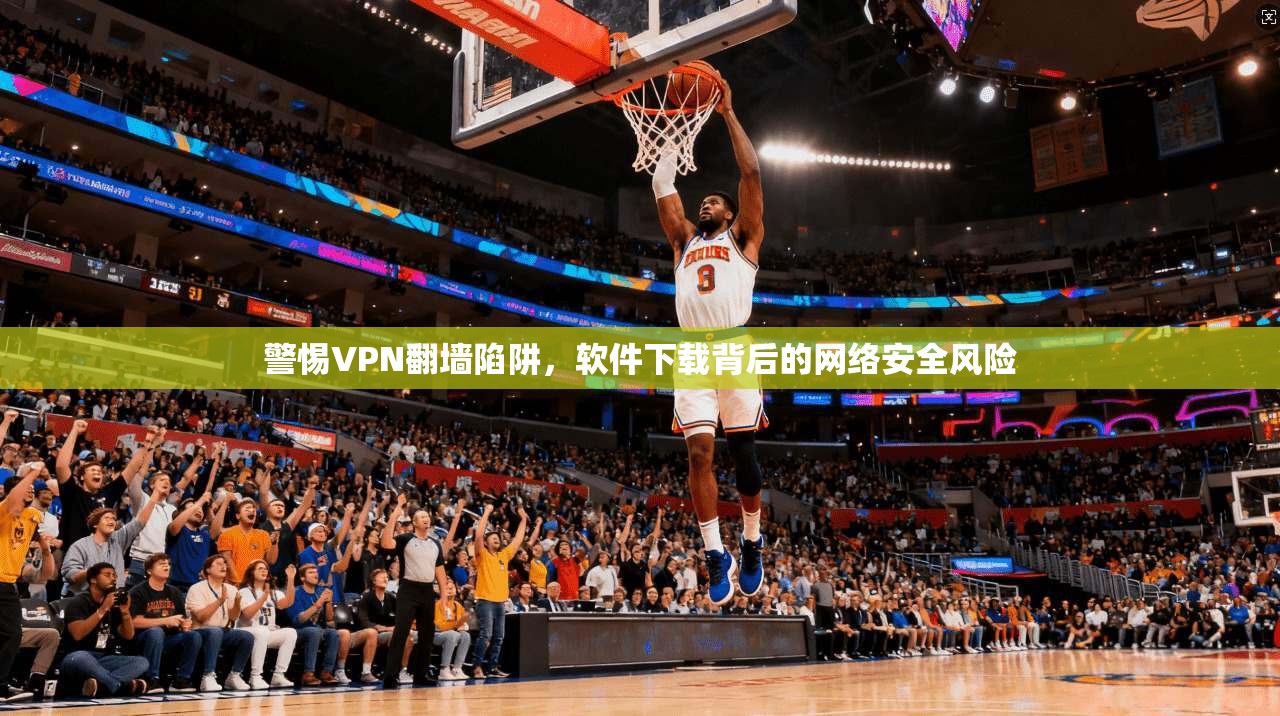 警惕VPN翻墙陷阱，软件下载背后的网络安全风险