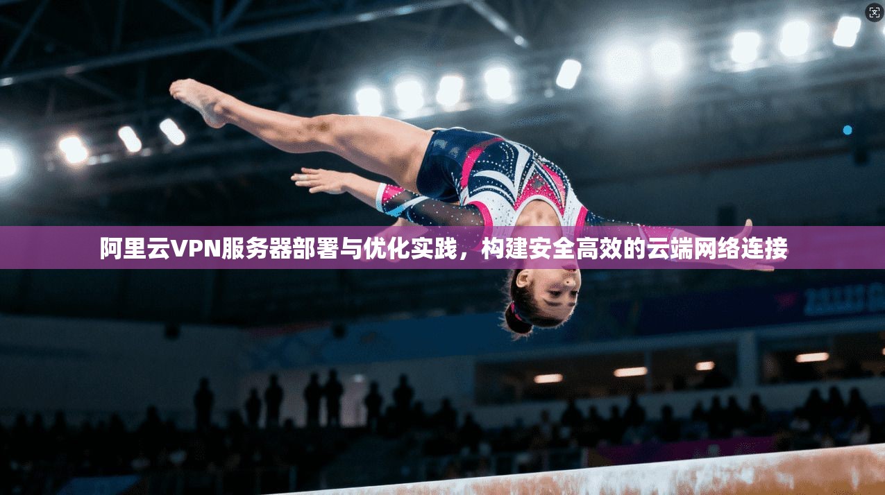 阿里云VPN服务器部署与优化实践，构建安全高效的云端网络连接