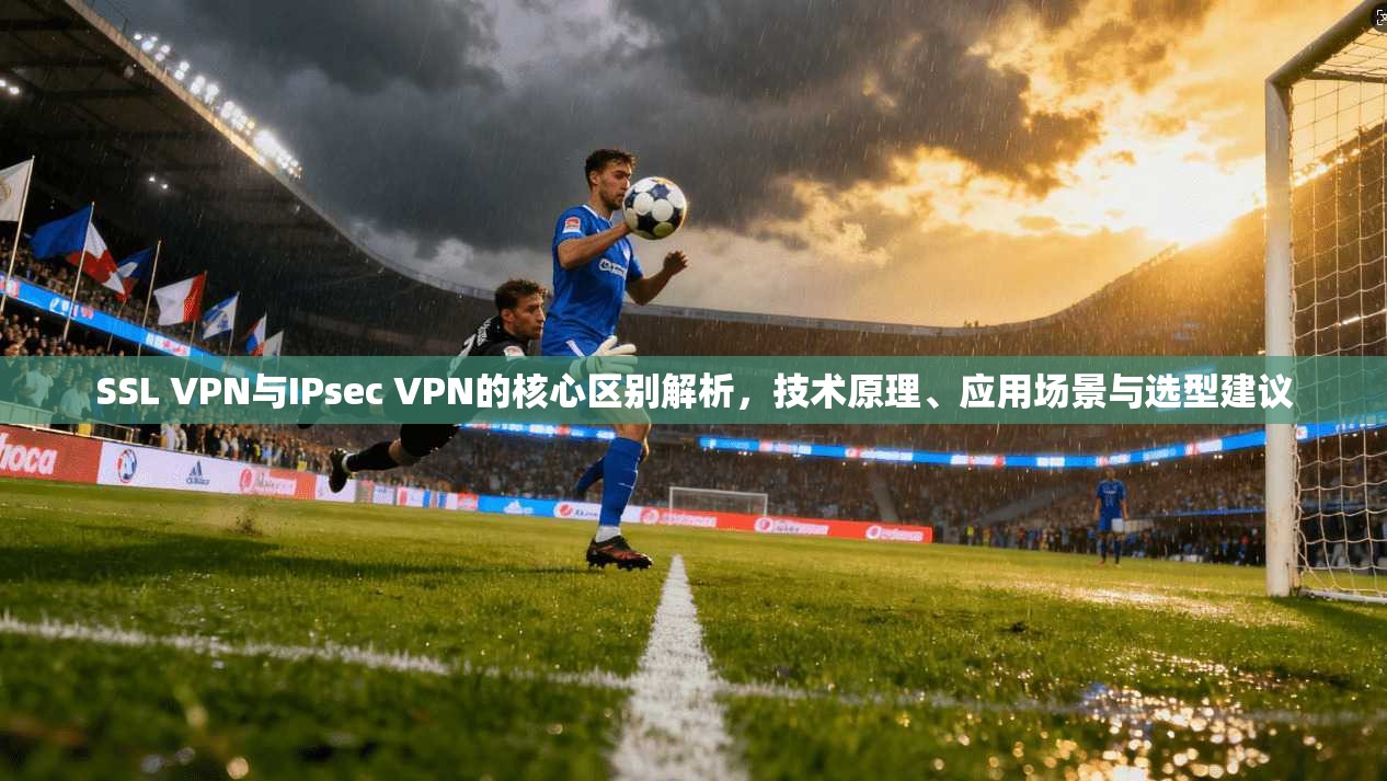 SSL VPN与IPsec VPN的核心区别解析，技术原理、应用场景与选型建议