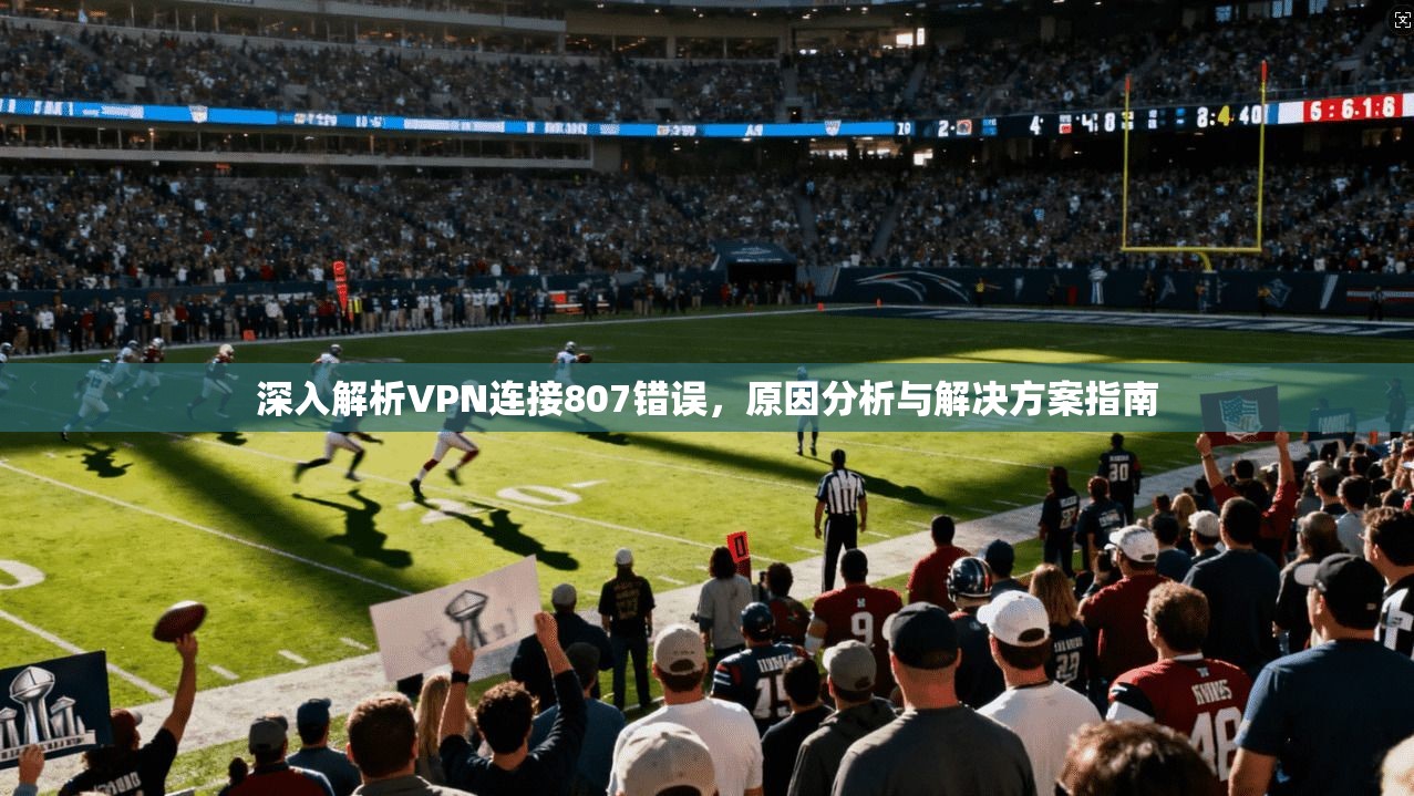 深入解析VPN连接807错误，原因分析与解决方案指南