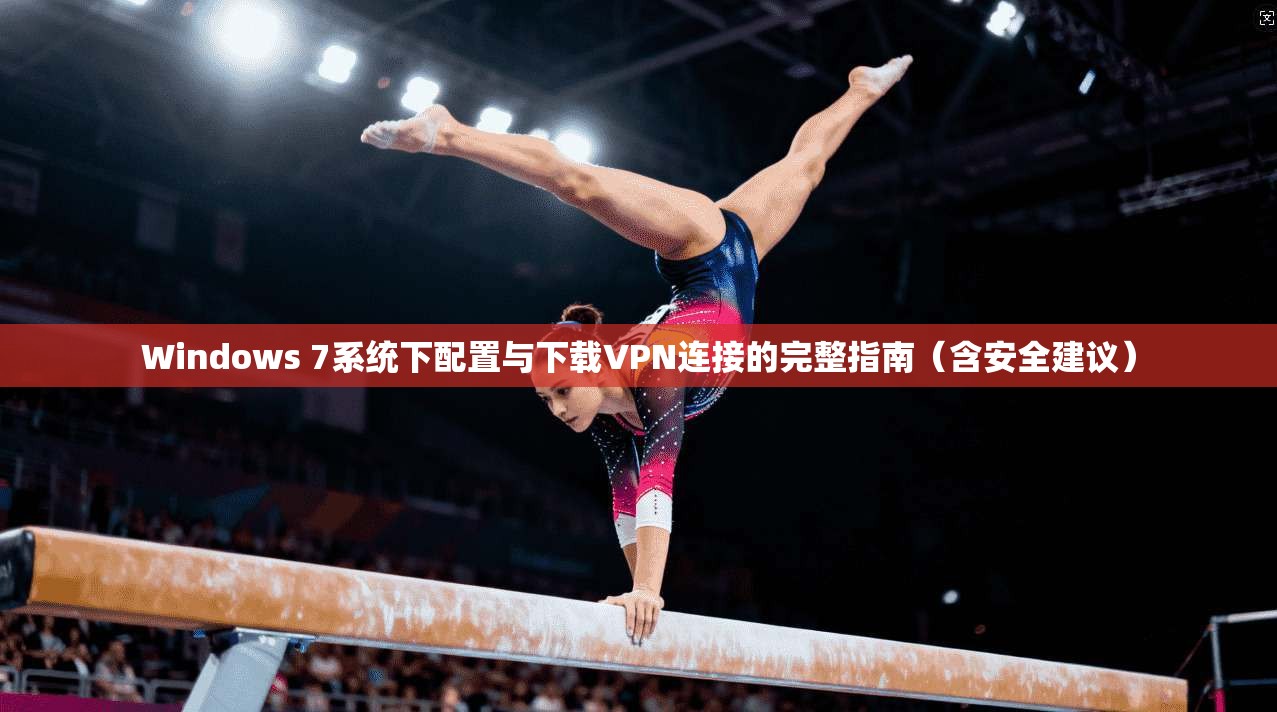 Windows 7系统下配置与下载VPN连接的完整指南（含安全建议）