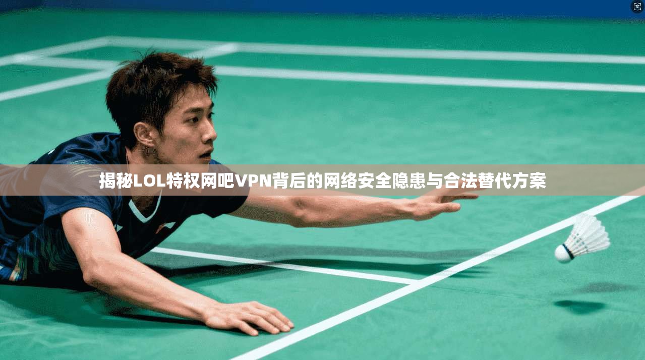 揭秘LOL特权网吧VPN背后的网络安全隐患与合法替代方案