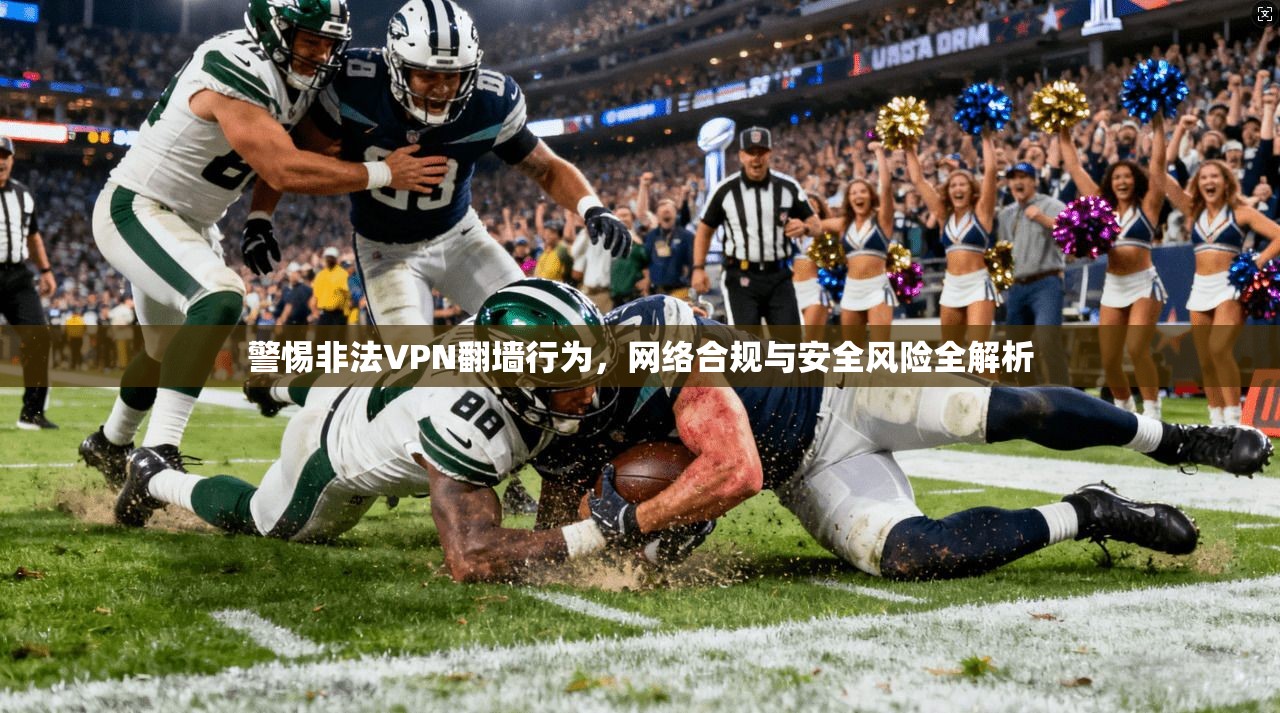 警惕非法VPN翻墙行为，网络合规与安全风险全解析