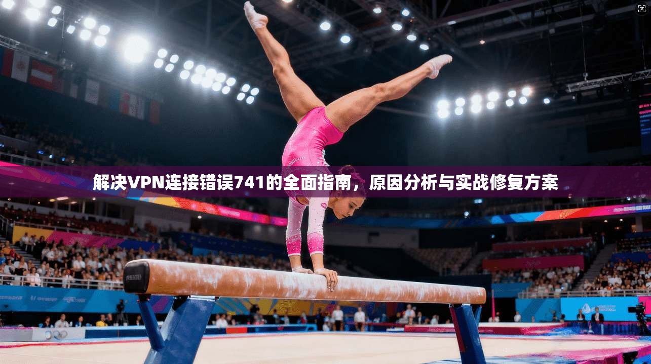 解决VPN连接错误741的全面指南，原因分析与实战修复方案